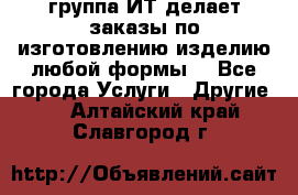 группа ИТ делает заказы по изготовлению изделию любой формы  - Все города Услуги » Другие   . Алтайский край,Славгород г.